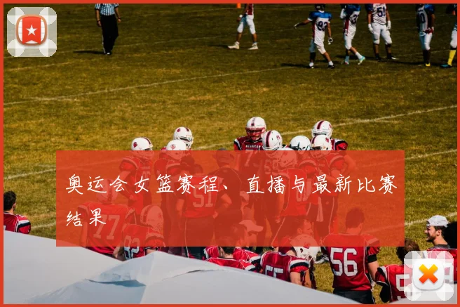 奥运会女篮赛程、直播与最新比赛结果