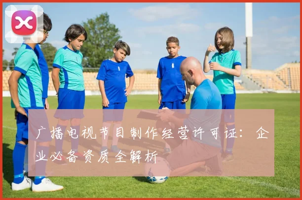广播电视节目制作经营许可证:企业必备资质全解析