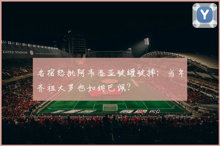 名宿怒批阿韦洛亚破罐破摔:当年齐祖大罗也如姆巴佩?