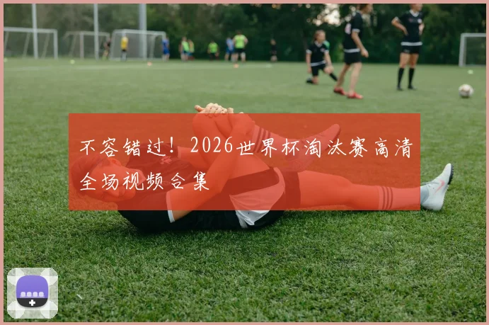 不容错过！2026世界杯淘汰赛高清全场视频合集