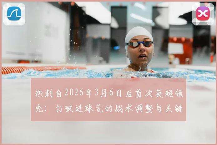 热刺自2026年3月6日后首次英超领先：打破进球荒的战术调整与关键球员表现分析，附球队前景展望