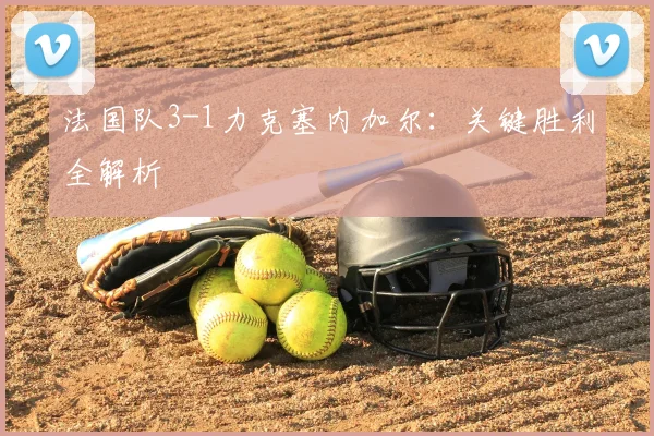 法国队3-1力克塞内加尔:关键胜利全解析