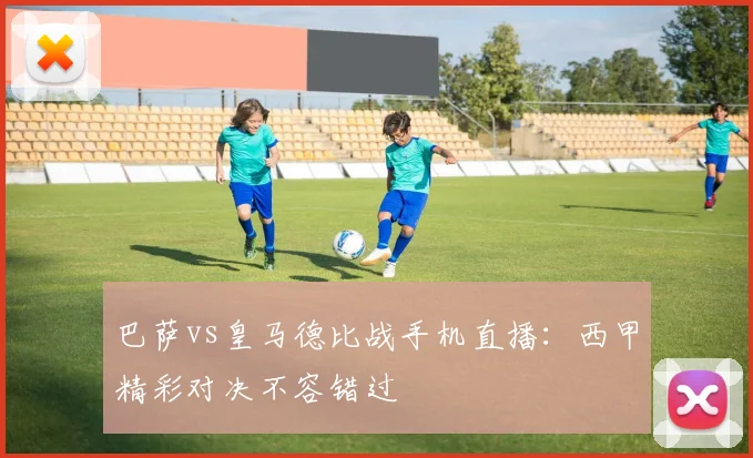 巴萨vs皇马德比战手机直播：西甲精彩对决不容错过