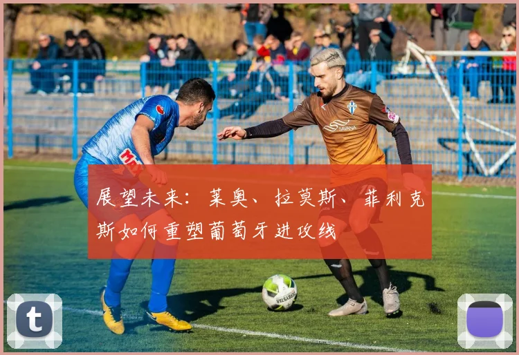 展望未来：莱奥、拉莫斯、菲利克斯如何重塑葡萄牙进攻线