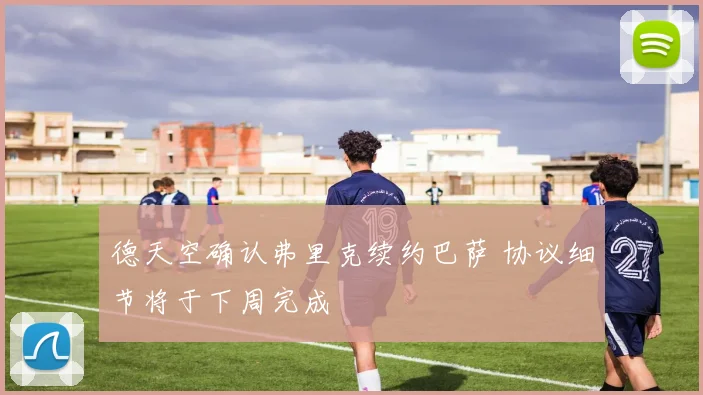 德天空确认弗里克续约巴萨 协议细节将于下周完成