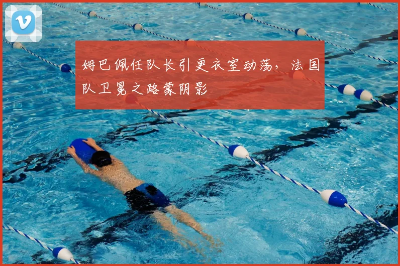 姆巴佩任队长引更衣室动荡,法国队卫冕之路蒙阴影