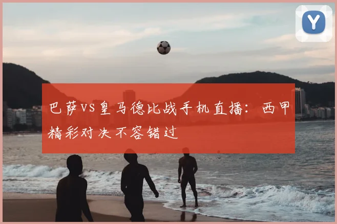 巴萨vs皇马德比战手机直播:西甲精彩对决不容错过