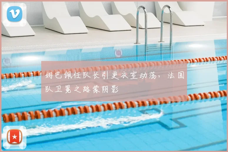 姆巴佩任队长引更衣室动荡，法国队卫冕之路蒙阴影