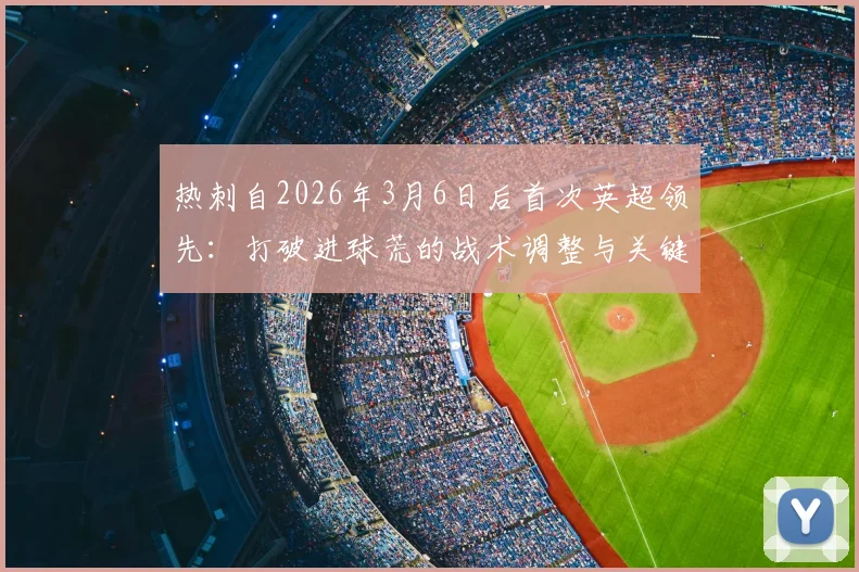 热刺自2026年3月6日后首次英超领先:打破进球荒的战术调整与关键球员表现分析,附球队前景展望