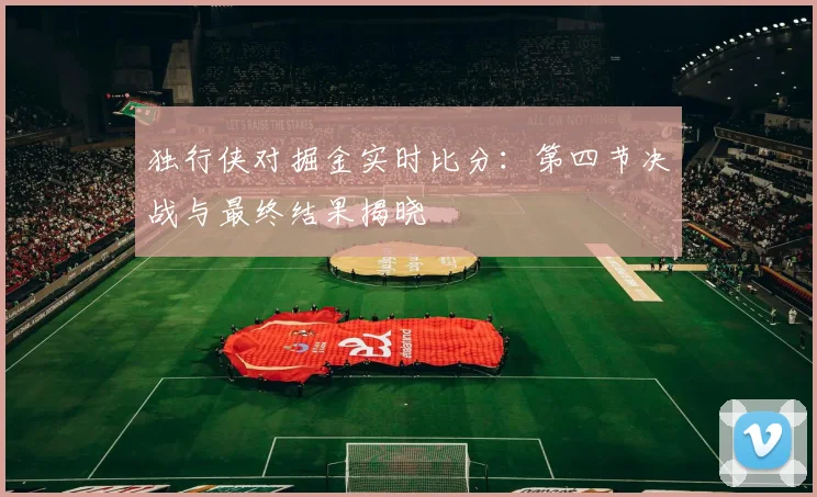 独行侠对掘金实时比分：第四节决战与最终结果揭晓
