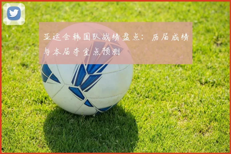 亚运会韩国队战绩盘点:历届成绩与本届夺金点预测