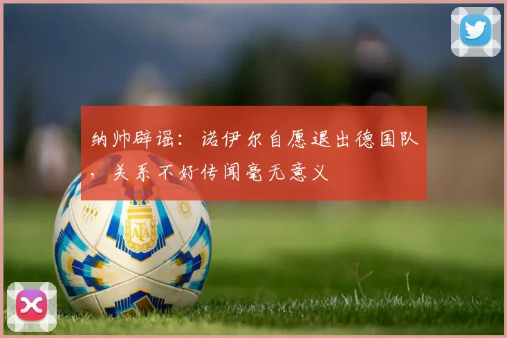 纳帅辟谣：诺伊尔自愿退出德国队，关系不好传闻毫无意义