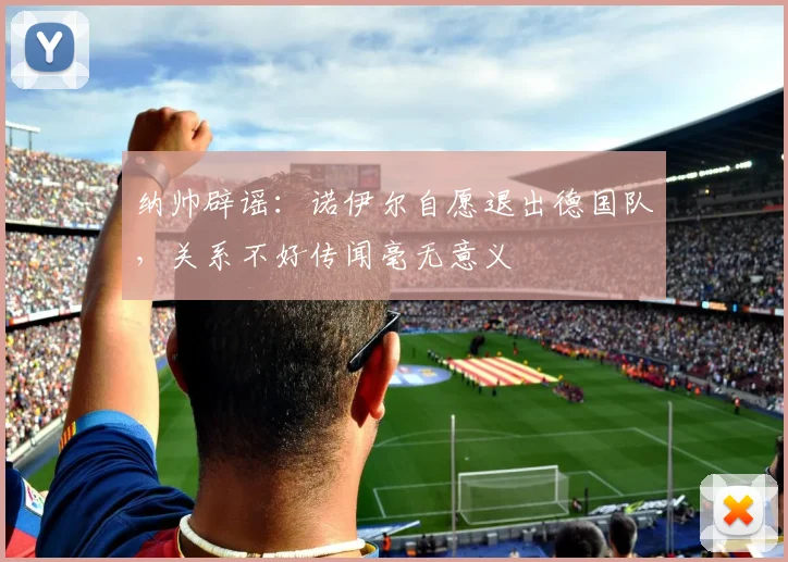 纳帅辟谣:诺伊尔自愿退出德国队,关系不好传闻毫无意义