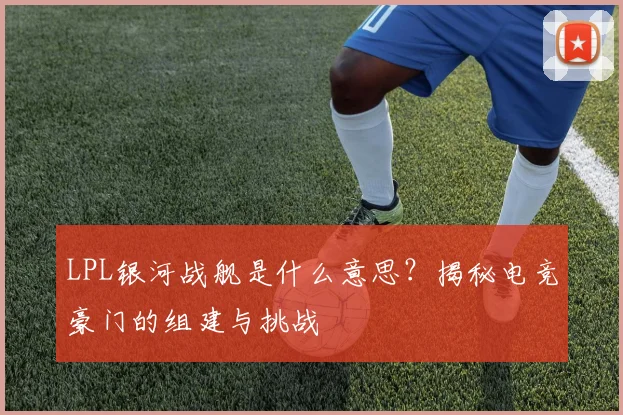 LPL银河战舰是什么意思？揭秘电竞豪门的组建与挑战